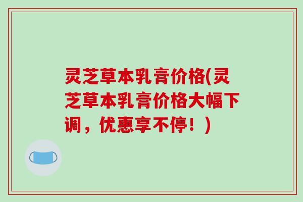 灵芝草本乳膏价格(灵芝草本乳膏价格大幅下调,优惠享不停!)