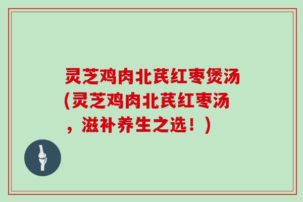 灵芝鸡肉北芪红枣煲汤(灵芝鸡肉北芪红枣汤,滋补养生之选!)