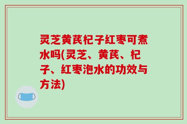 灵芝黄芪杞子红枣可煮水吗(灵芝、黄芪、杞子、红枣泡水的功效与方法)