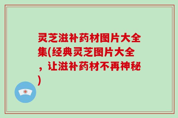 灵芝滋补药材图片大全集(经典灵芝图片大全,让滋补药材不再神秘)