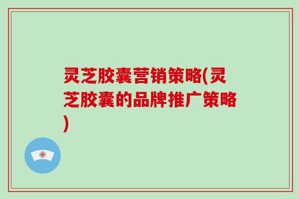 灵芝胶囊营销策略(灵芝胶囊的品牌推广策略)