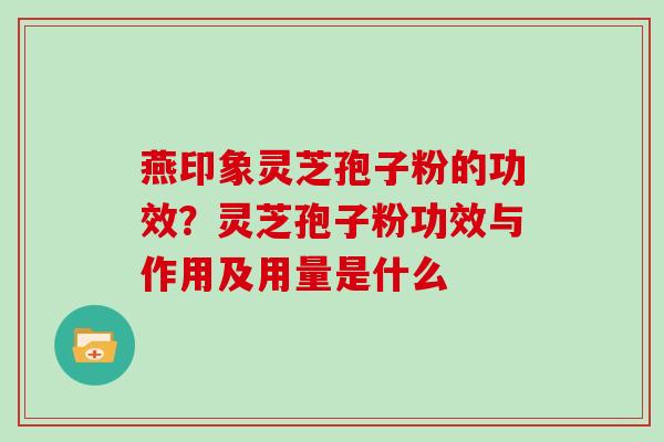 燕印象灵芝孢子粉的功效？灵芝孢子粉功效与作用及用量是什么