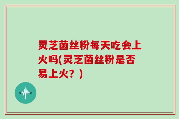灵芝菌丝粉每天吃会上火吗(灵芝菌丝粉是否易上火？)