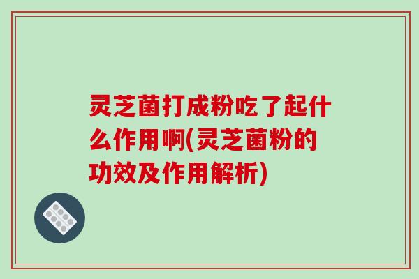 灵芝菌打成粉吃了起什么作用啊(灵芝菌粉的功效及作用解析)