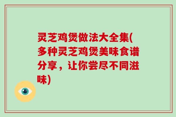 灵芝鸡煲做法大全集(多种灵芝鸡煲美味食谱分享,让你尝尽不同滋味)