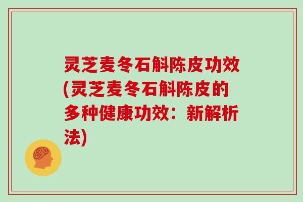 灵芝麦冬石斛陈皮功效(灵芝麦冬石斛陈皮的多种健康功效:新解析法)