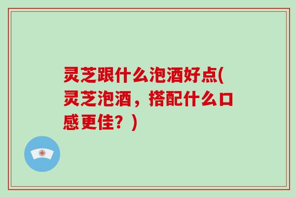 灵芝跟什么泡酒好点(灵芝泡酒,搭配什么口感更佳?)