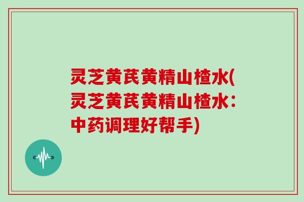 灵芝黄芪黄精山楂水(灵芝黄芪黄精山楂水:中药调理好帮手)