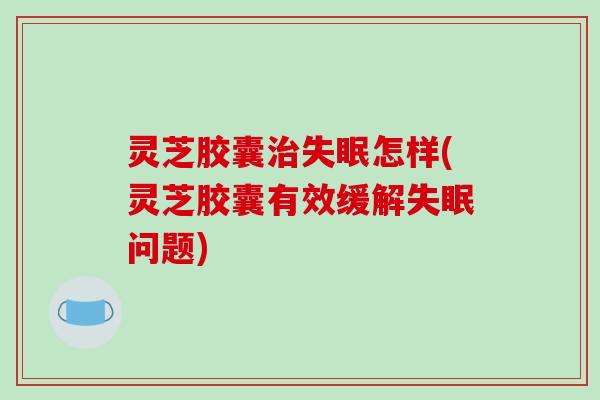 灵芝胶囊治失眠怎样(灵芝胶囊有效缓解失眠问题)