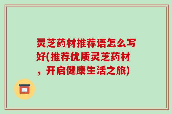 灵芝药材推荐语怎么写好(推荐优质灵芝药材,开启健康生活之旅)