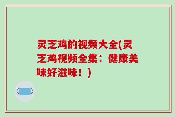 灵芝鸡的视频大全(灵芝鸡视频全集:健康美味好滋味!)