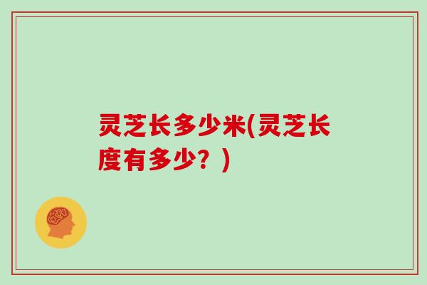灵芝长多少米(灵芝长度有多少?)