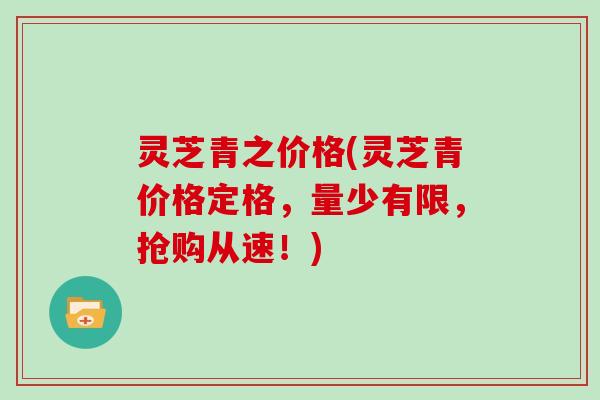 灵芝青之价格(灵芝青价格定格，量少有限，抢购从速！)