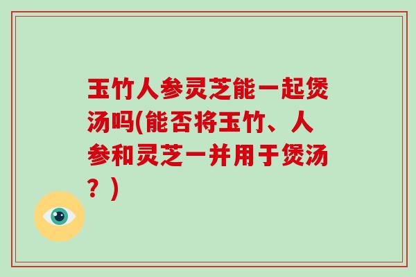 玉竹人参灵芝能一起煲汤吗(能否将玉竹、人参和灵芝一并用于煲汤?)