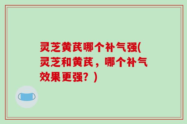 灵芝黄芪哪个补气强(灵芝和黄芪，哪个补气效果更强？)