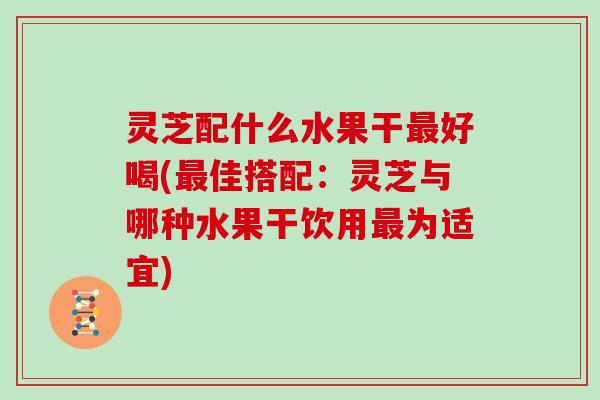 灵芝配什么水果干最好喝(最佳搭配:灵芝与哪种水果干饮用最为适宜)