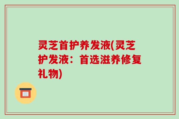 灵芝首护养发液(灵芝护发液:首选滋养修复礼物)