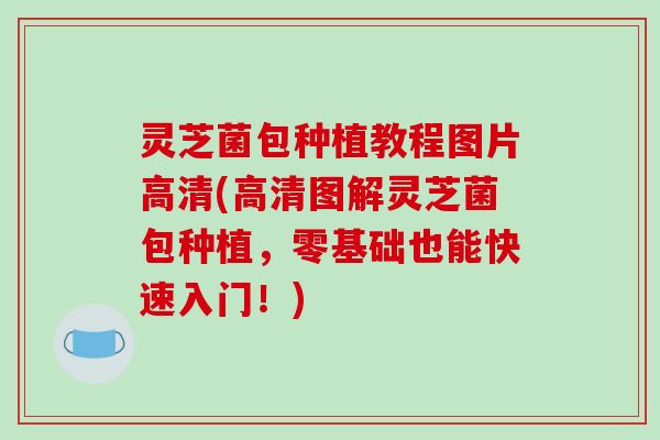 灵芝菌包种植教程图片高清(高清图解灵芝菌包种植，零基础也能快速入门！)