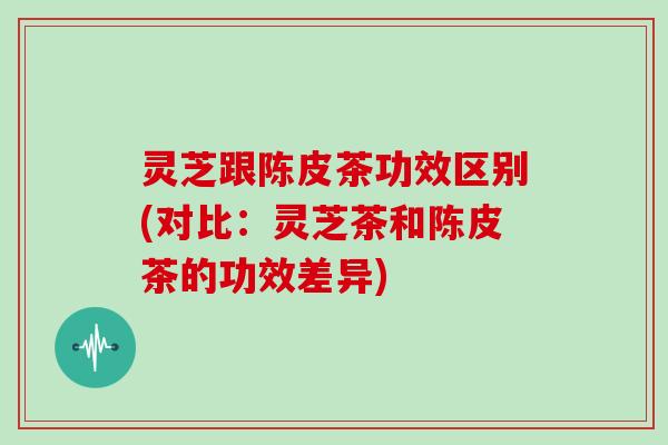 灵芝跟陈皮茶功效区别(对比:灵芝茶和陈皮茶的功效差异)