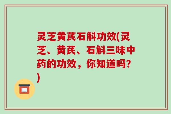 灵芝黄芪石斛功效(灵芝、黄芪、石斛三味中药的功效，你知道吗？)