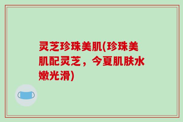 灵芝珍珠美肌(珍珠美肌配灵芝,今夏肌肤水嫩光滑)