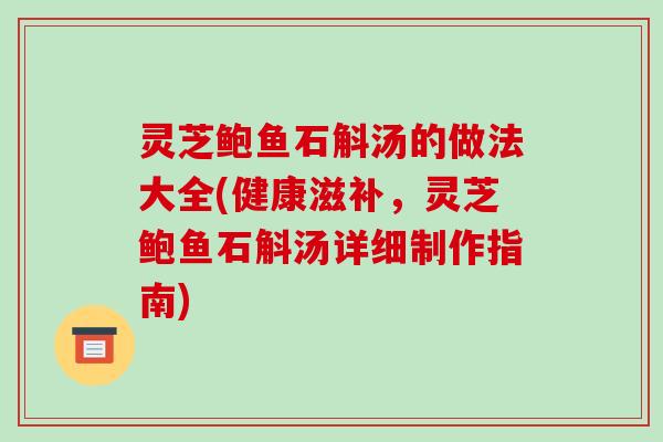 灵芝鲍鱼石斛汤的做法大全(健康滋补,灵芝鲍鱼石斛汤详细制作指南)