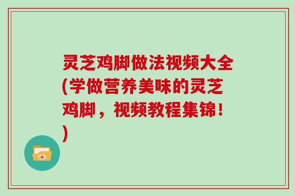 灵芝鸡脚做法视频大全(学做营养美味的灵芝鸡脚,视频教程集锦!)