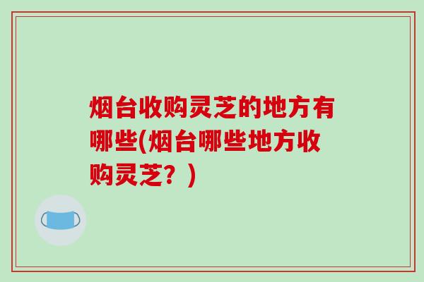 烟台收购灵芝的地方有哪些(烟台哪些地方收购灵芝？)