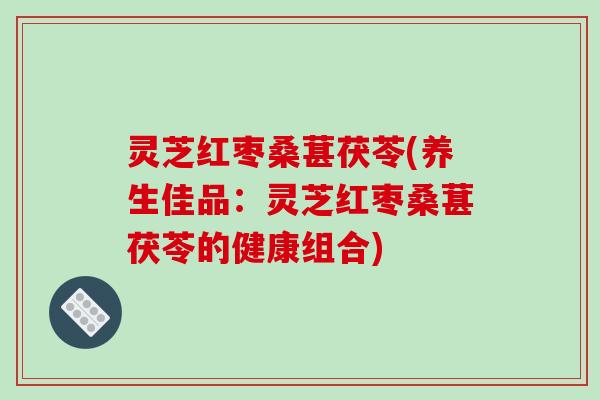灵芝红枣桑葚茯苓(养生佳品:灵芝红枣桑葚茯苓的健康组合)
