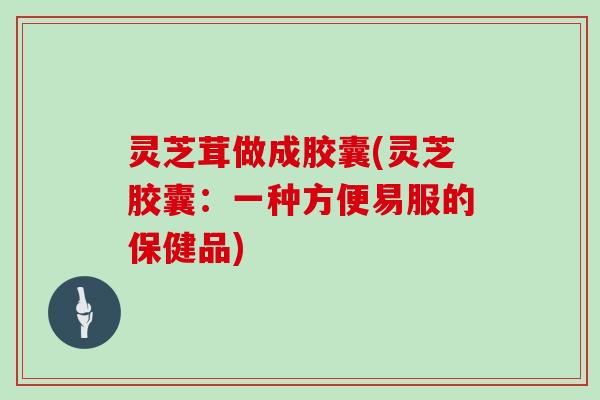 灵芝茸做成胶囊(灵芝胶囊:一种方便易服的保健品)