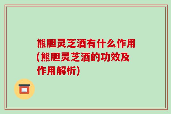 熊胆灵芝酒有什么作用(熊胆灵芝酒的功效及作用解析)