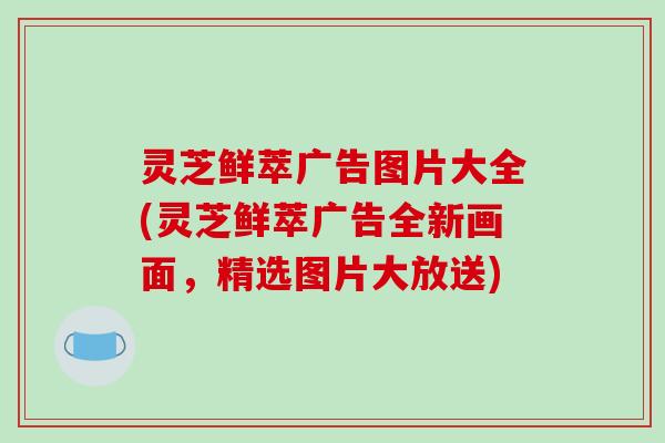 灵芝鲜萃广告图片大全(灵芝鲜萃广告全新画面，精选图片大放送)