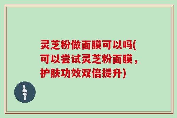 灵芝粉做面膜可以吗(可以尝试灵芝粉面膜，护肤功效双倍提升)