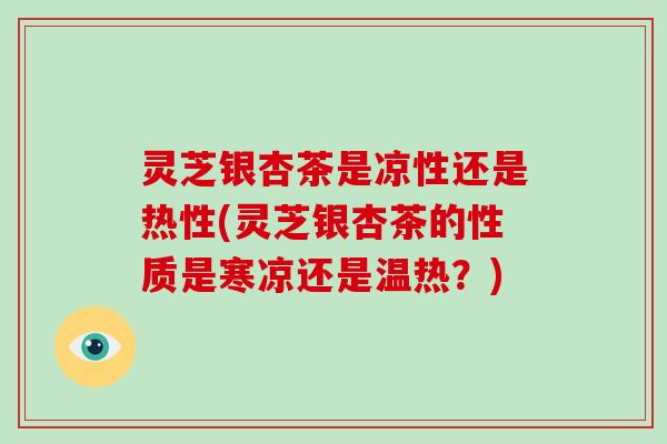 灵芝银杏茶是凉性还是热性(灵芝银杏茶的性质是寒凉还是温热?)