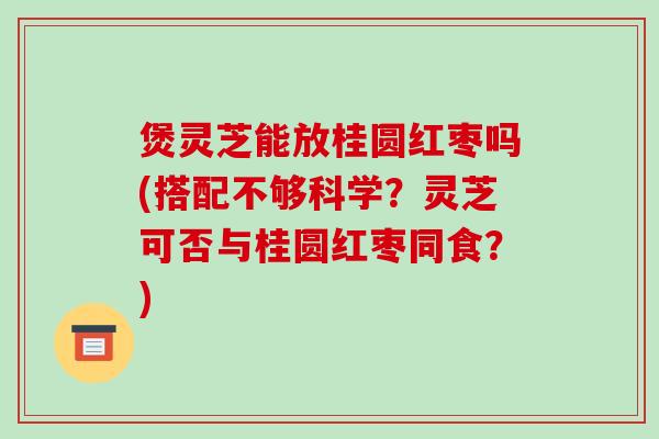 煲灵芝能放桂圆红枣吗(搭配不够科学?灵芝可否与桂圆红枣同食?)