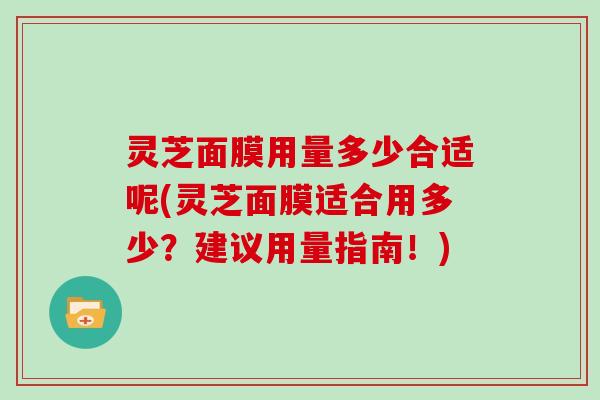 灵芝面膜用量多少合适呢(灵芝面膜适合用多少？建议用量指南！)