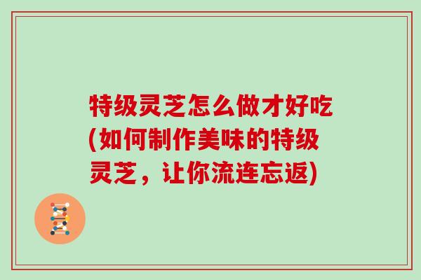 特级灵芝怎么做才好吃(如何制作美味的特级灵芝,让你流连忘返)