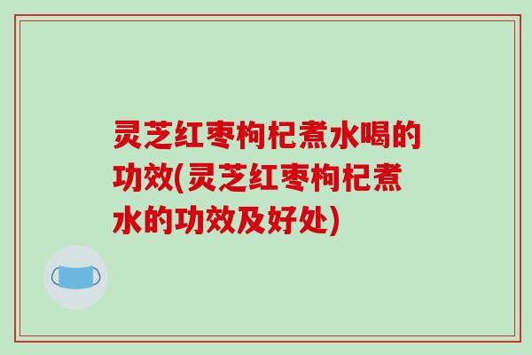 灵芝红枣枸杞煮水喝的功效(灵芝红枣枸杞煮水的功效及好处)