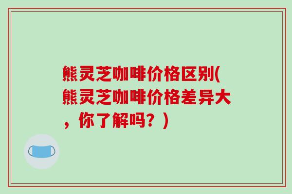 熊灵芝咖啡价格区别(熊灵芝咖啡价格差异大,你了解吗?)