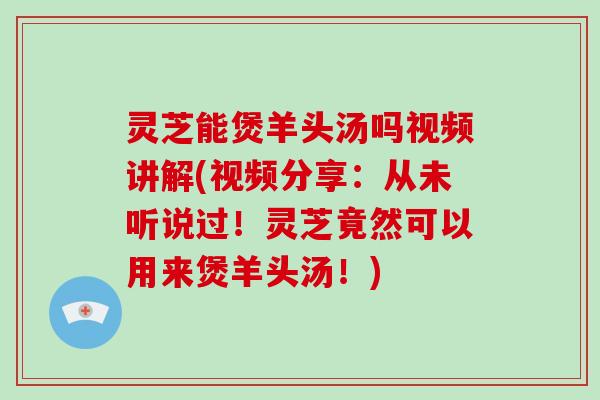 灵芝能煲羊头汤吗视频讲解(视频分享:从未听说过!灵芝竟然可以用来煲羊头汤!)