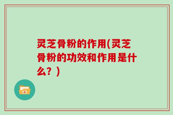 灵芝骨粉的作用(灵芝骨粉的功效和作用是什么?)