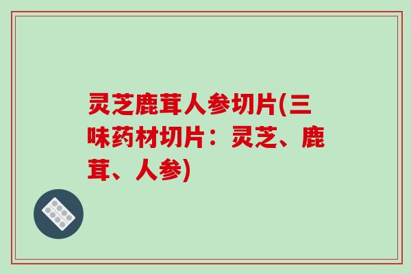 灵芝鹿茸人参切片(三味药材切片:灵芝、鹿茸、人参)