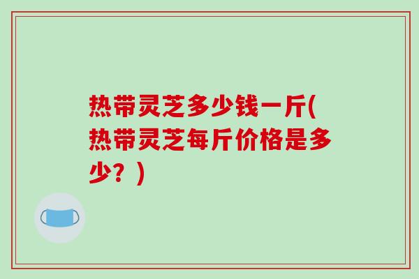 热带灵芝多少钱一斤(热带灵芝每斤价格是多少?)