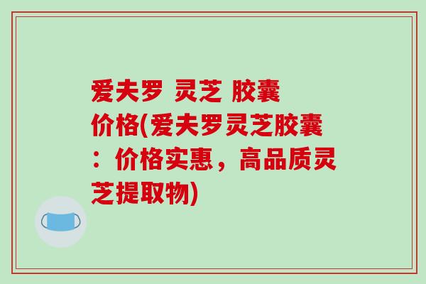 爱夫罗 灵芝 胶囊 价格(爱夫罗灵芝胶囊：价格实惠，高品质灵芝提取物)