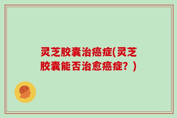灵芝胶囊治癌症(灵芝胶囊能否治愈癌症？)