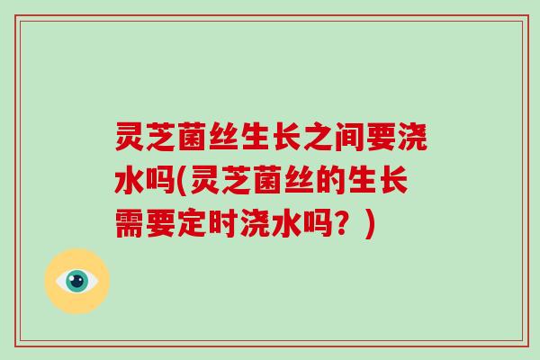 灵芝菌丝生长之间要浇水吗(灵芝菌丝的生长需要定时浇水吗?)