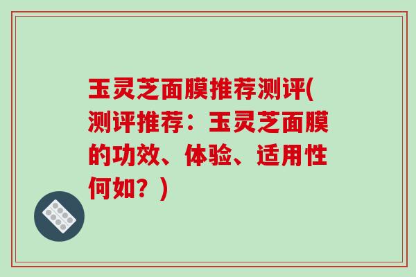 玉灵芝面膜推荐测评(测评推荐：玉灵芝面膜的功效、体验、适用性何如？)