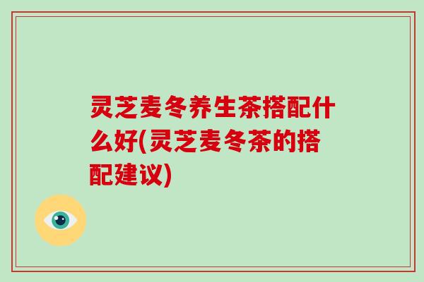 灵芝麦冬养生茶搭配什么好(灵芝麦冬茶的搭配建议)