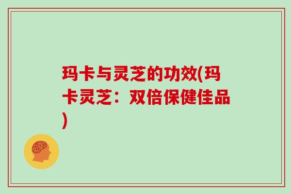 玛卡与灵芝的功效(玛卡灵芝:双倍保健佳品)