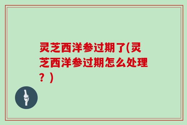 灵芝西洋参过期了(灵芝西洋参过期怎么处理?)